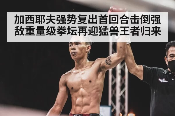 加西耶夫强势复出首回合击倒强敌重量级拳坛再迎猛兽王者归来