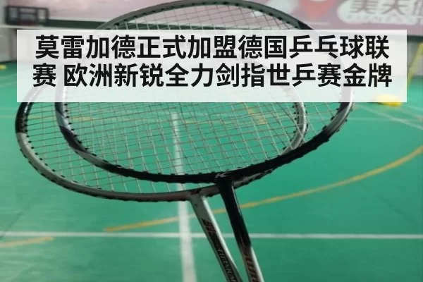 莫雷加德正式加盟德国乒乓球联赛 欧洲新锐全力剑指世乒赛金牌