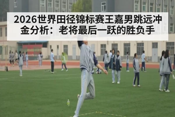 2026世界田径锦标赛王嘉男跳远冲金分析：老将最后一跃的胜负手