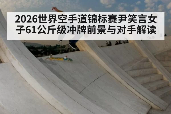 2026世界空手道锦标赛尹笑言女子61公斤级冲牌前景与对手解读
